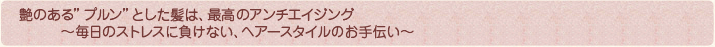 艶のある“プルン”とした髪は、最高のアンチエイジング ～毎日のストレスに負けない、ヘアースタイルのお手伝い～